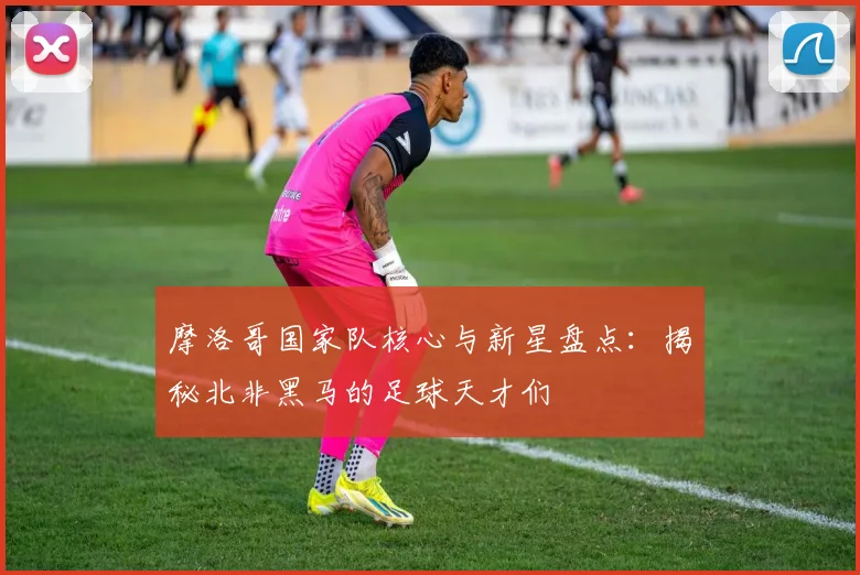 摩洛哥国家队核心与新星盘点:揭秘北非黑马的足球天才们