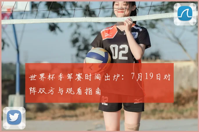 世界杯季军赛时间出炉：7月19日对阵双方与观看指南