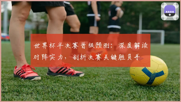 世界杯半决赛晋级预测：深度解读对阵实力，剖析决赛关键胜负手