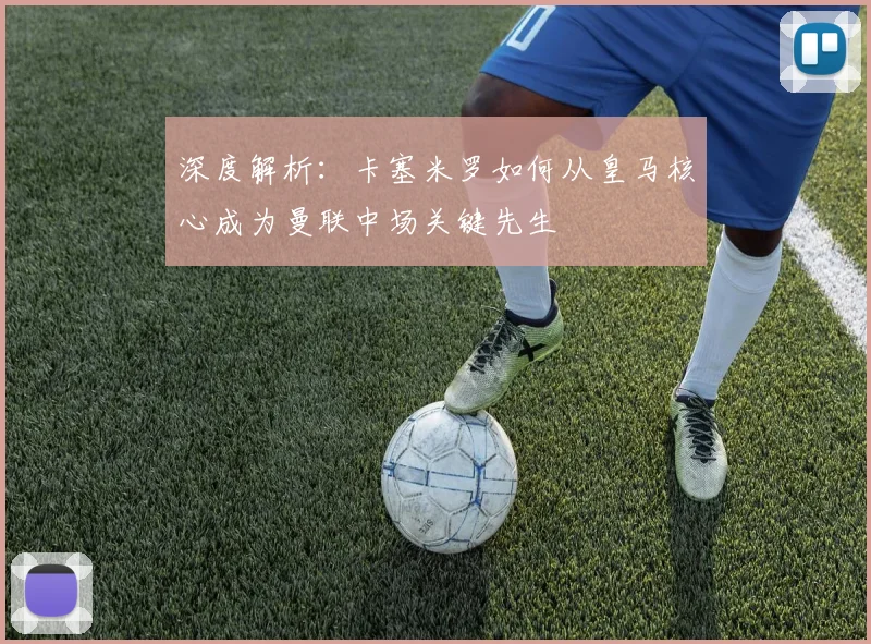 深度解析：卡塞米罗如何从皇马核心成为曼联中场关键先生