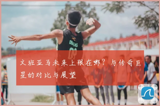 文班亚马未来上限在哪？与传奇巨星的对比与展望
