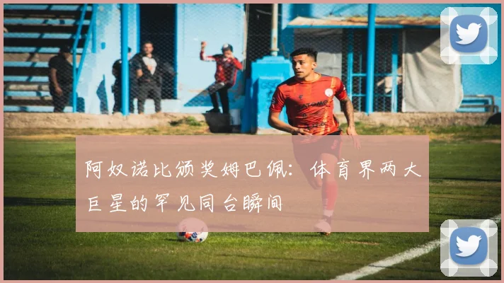 阿奴诺比颁奖姆巴佩：体育界两大巨星的罕见同台瞬间