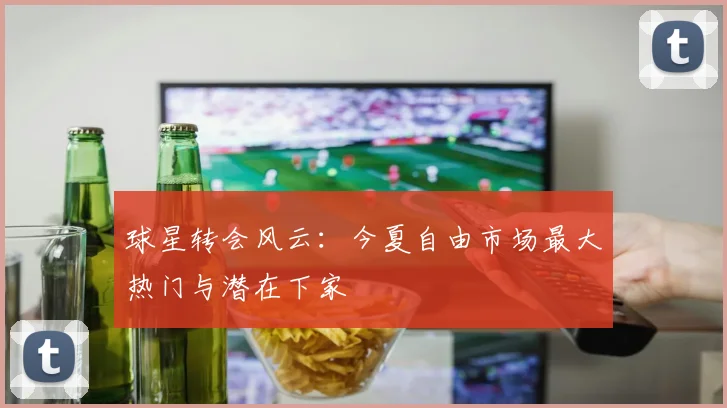 球星转会风云:今夏自由市场最大热门与潜在下家