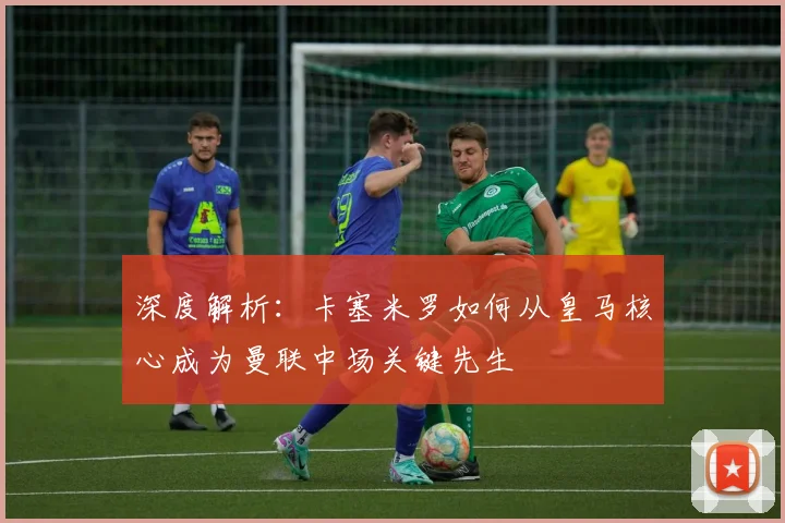 深度解析：卡塞米罗如何从皇马核心成为曼联中场关键先生