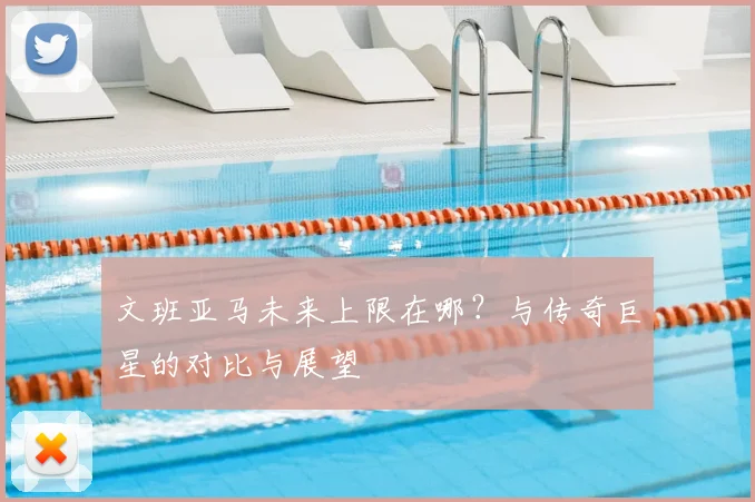 文班亚马未来上限在哪？与传奇巨星的对比与展望