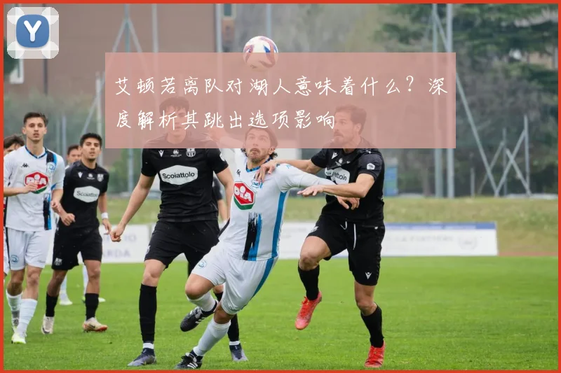 艾顿若离队对湖人意味着什么?深度解析其跳出选项影响